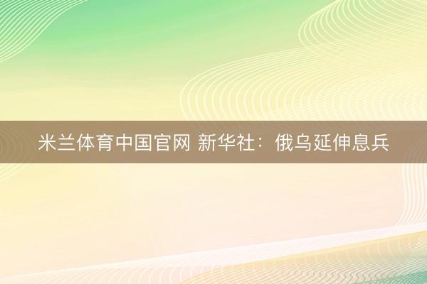 米兰体育中国官网 新华社：俄乌延伸息兵