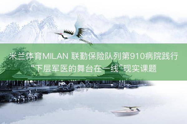 米兰体育MILAN 联勤保险队列第910病院践行“下层军医的舞台在一线”现实课题