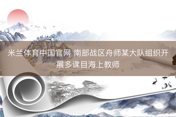 米兰体育中国官网 南部战区舟师某大队组织开展多课目海上教师
