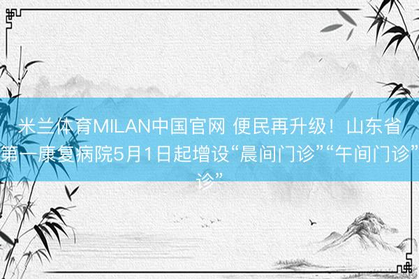 米兰体育MILAN中国官网 便民再升级！山东省第一康复病院5月1日起增设“晨间门诊”“午间门诊”