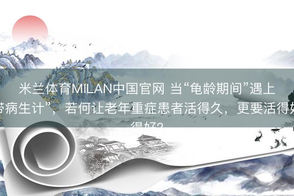 米兰体育MILAN中国官网 当“龟龄期间”遇上“带病生计”,若何让老年重症患者活得久,更要活得好?