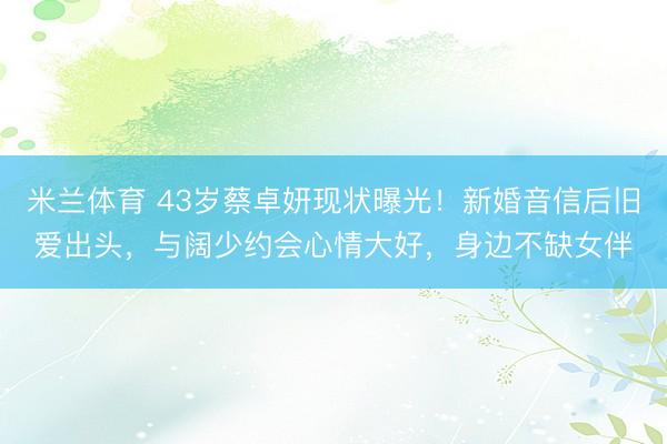 米兰体育 43岁蔡卓妍现状曝光!新婚音信后旧爱出头,与阔少约会心情大好,身边不缺女伴