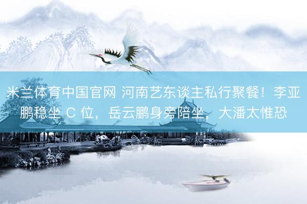 米兰体育中国官网 河南艺东谈主私行聚餐!李亚鹏稳坐 C 位,岳云鹏身旁陪坐,大潘太惟恐