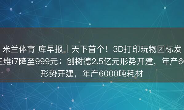 米兰体育 库早报｜天下首个！3D打印玩物团标发布；创思三维i7降至999元；创树德2.5亿元形势开建，年产6000吨耗材