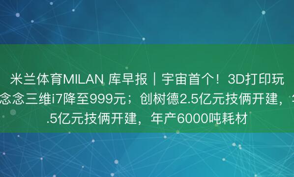 米兰体育MILAN 库早报｜宇宙首个！3D打印玩物团标发布；创念念三维i7降至999元；创树德2.5亿元技俩开建，年产6000吨耗材