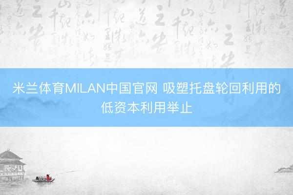 米兰体育MILAN中国官网 吸塑托盘轮回利用的低资本利用举止