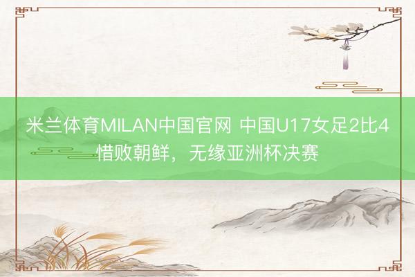米兰体育MILAN中国官网 中国U17女足2比4惜败朝鲜,无缘亚洲杯决赛