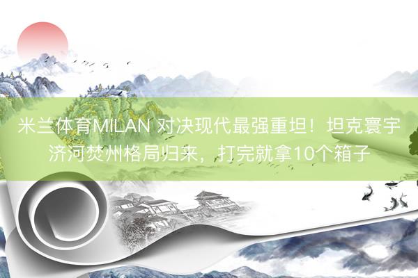 米兰体育MILAN 对决现代最强重坦！坦克寰宇济河焚州格局归来，打完就拿10个箱子