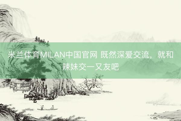 米兰体育MILAN中国官网 既然深爱交流,就和辣妹交一又友吧