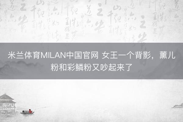 米兰体育MILAN中国官网 女王一个背影，薰儿粉和彩鳞粉又吵起来了