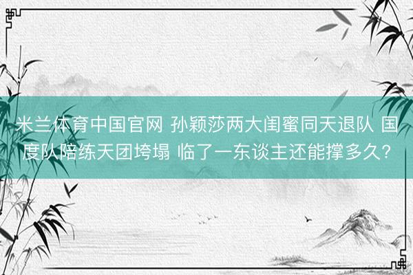 米兰体育中国官网 孙颖莎两大闺蜜同天退队 国度队陪练天团垮塌 临了一东谈主还能撑多久?