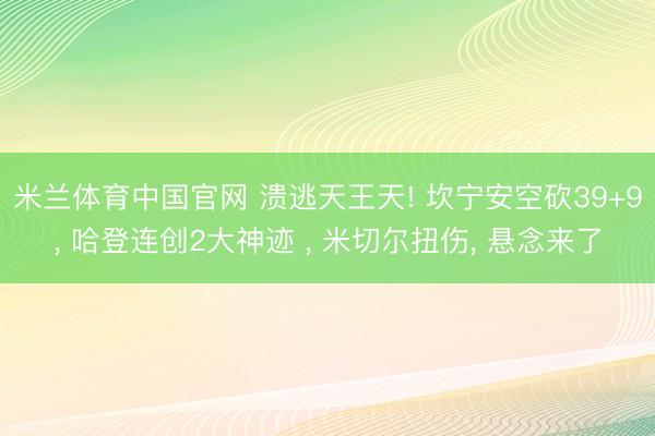米兰体育中国官网 溃逃天王天! 坎宁安空砍39+9， 哈登连创2大神迹 ， 米切尔扭伤， 悬念来了