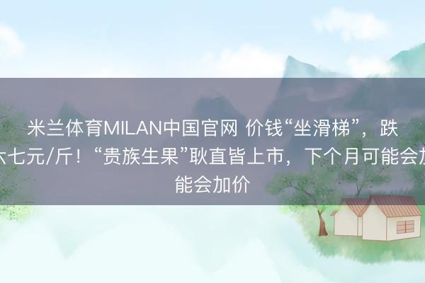 米兰体育MILAN中国官网 价钱“坐滑梯”,跌至六七元/斤!“贵族生果”耿直皆上市,下个月可能会加价