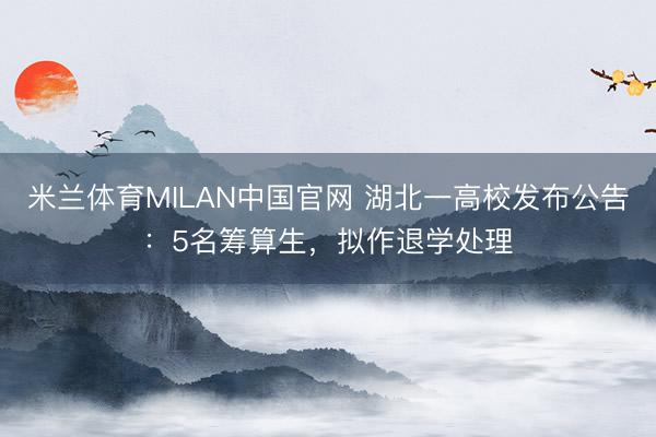 米兰体育MILAN中国官网 湖北一高校发布公告：5名筹算生，拟作退学处理