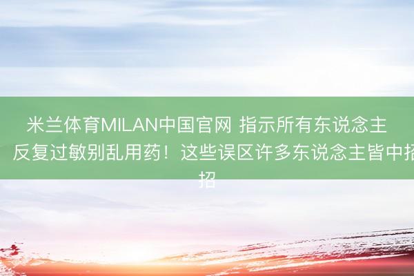 米兰体育MILAN中国官网 指示所有东说念主：反复过敏别乱用药！这些误区许多东说念主皆中招