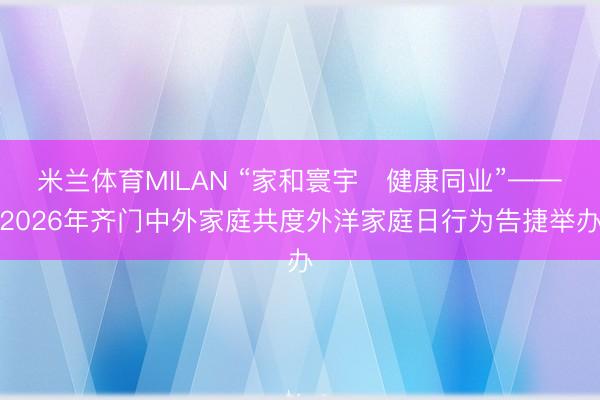 米兰体育MILAN “家和寰宇・健康同业”——2026年齐门中外家庭共度外洋家庭日行为告捷举办