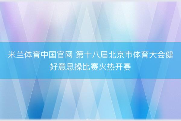 米兰体育中国官网 第十八届北京市体育大会健好意思操比赛火热开赛