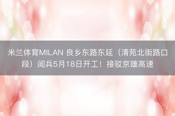 米兰体育MILAN 良乡东路东延(清苑北街路口段)阅兵5月18日开工!接驳京雄高速