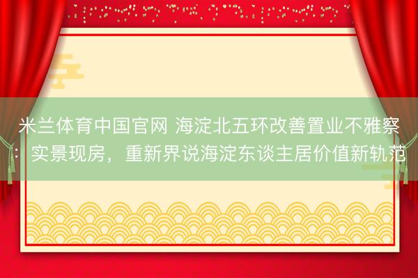 米兰体育中国官网 海淀北五环改善置业不雅察：实景现房，重新界说海淀东谈主居价值新轨范