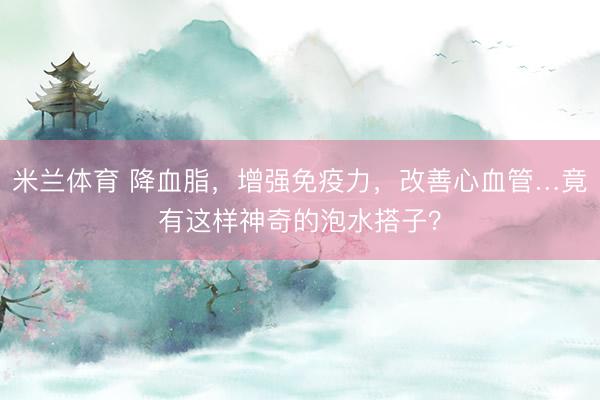 米兰体育 降血脂，增强免疫力，改善心血管…竟有这样神奇的泡水搭子？
