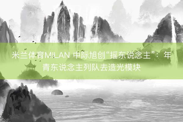米兰体育MILAN 中际旭创“摇东说念主”：年青东说念主列队去造光模块