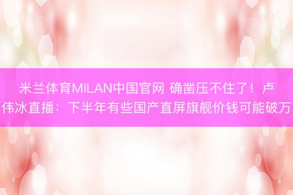 米兰体育MILAN中国官网 确凿压不住了！卢伟冰直播：下半年有些国产直屏旗舰价钱可能破万
