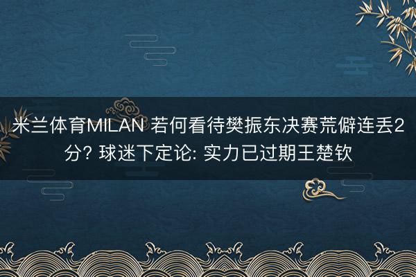 米兰体育MILAN 若何看待樊振东决赛荒僻连丢2分? 球迷下定论: 实力已过期王楚钦