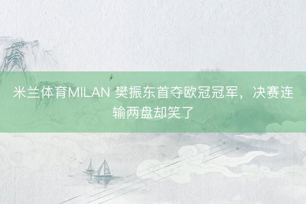 米兰体育MILAN 樊振东首夺欧冠冠军，决赛连输两盘却笑了