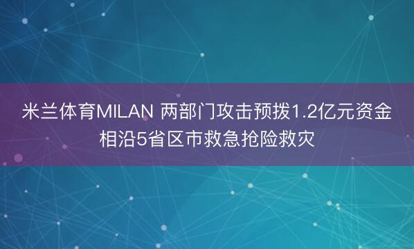 米兰体育MILAN 两部门攻击预拨1.2亿元资金相沿5省区市救急抢险救灾