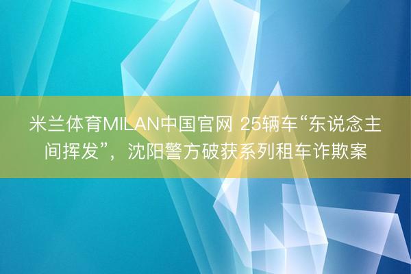 米兰体育MILAN中国官网 25辆车“东说念主间挥发”,沈阳警方破获系列租车诈欺案