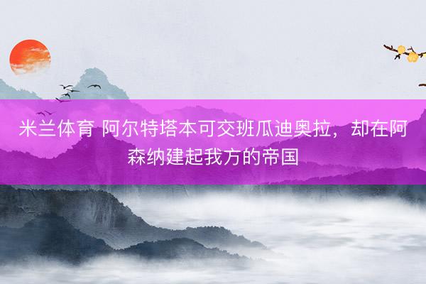 米兰体育 阿尔特塔本可交班瓜迪奥拉，却在阿森纳建起我方的帝国