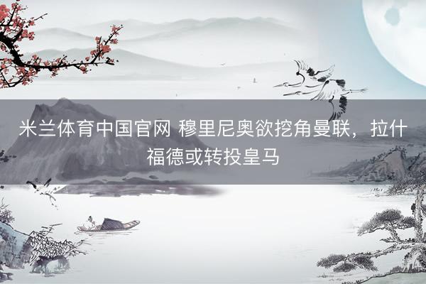 米兰体育中国官网 穆里尼奥欲挖角曼联，拉什福德或转投皇马
