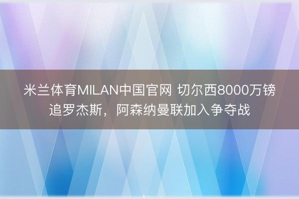 米兰体育MILAN中国官网 切尔西8000万镑追罗杰斯,阿森纳曼联加入争夺战
