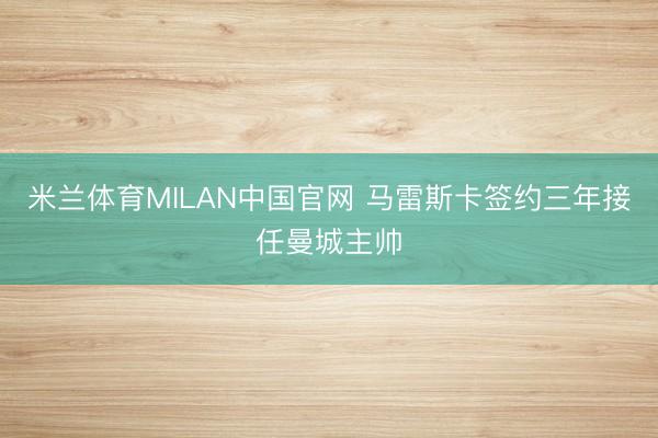 米兰体育MILAN中国官网 马雷斯卡签约三年接任曼城主帅