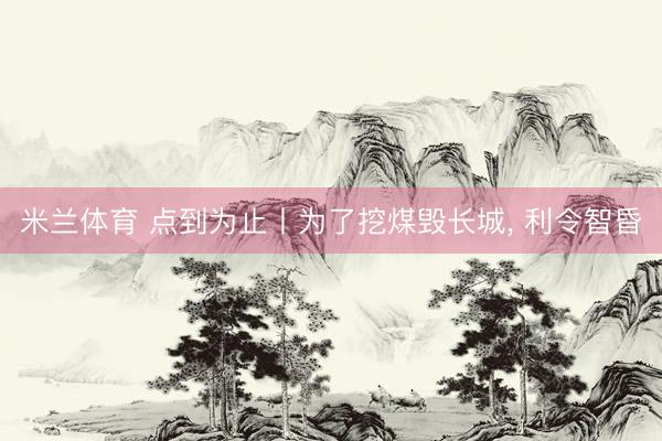 米兰体育 点到为止丨为了挖煤毁长城， 利令智昏