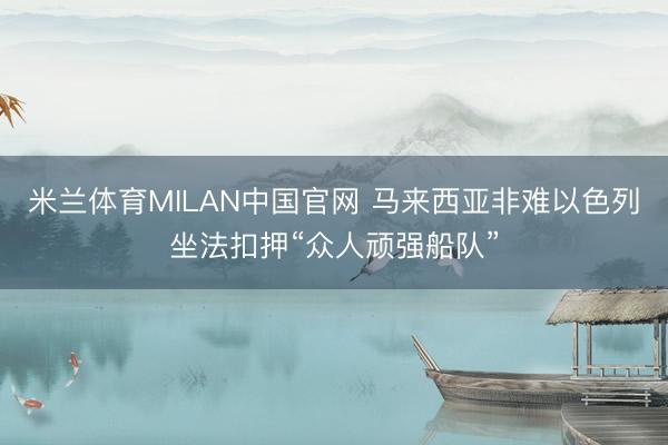 米兰体育MILAN中国官网 马来西亚非难以色列坐法扣押“众人顽强船队”