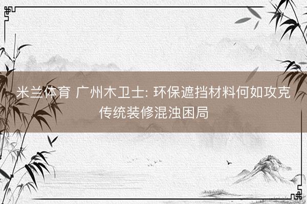 米兰体育 广州木卫士: 环保遮挡材料何如攻克传统装修混浊困局