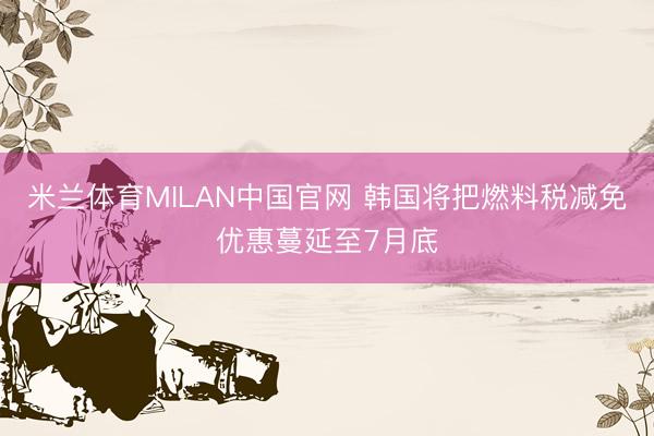 米兰体育MILAN中国官网 韩国将把燃料税减免优惠蔓延至7月底