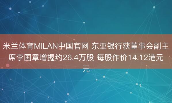 米兰体育MILAN中国官网 东亚银行获董事会副主席李国章增握约26.4万股 每股作价14.12港元