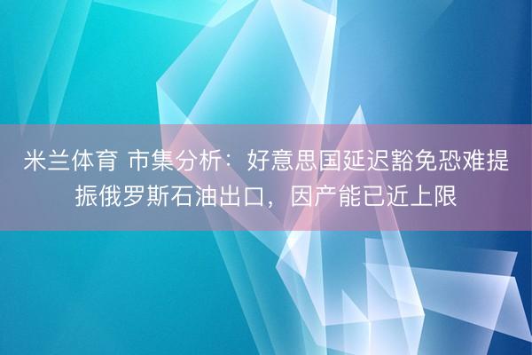 米兰体育 市集分析：好意思国延迟豁免恐难提振俄罗斯石油出口，因产能已近上限