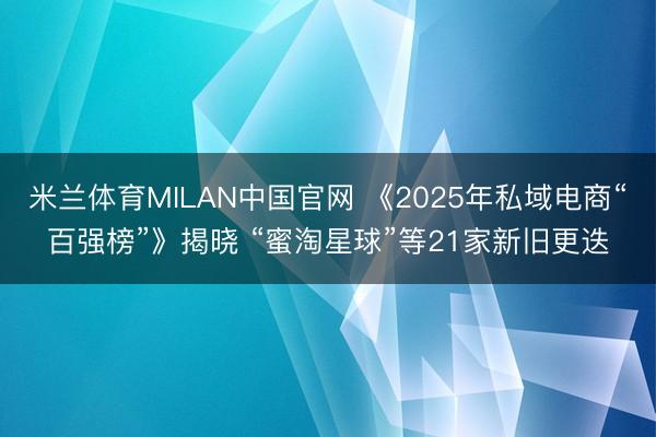 米兰体育MILAN中国官网 《2025年私域电商“百强榜”》揭晓 “蜜淘星球”等21家新旧更迭