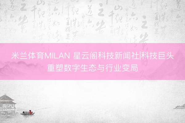 米兰体育MILAN 星云阁科技新闻社|科技巨头重塑数字生态与行业变局