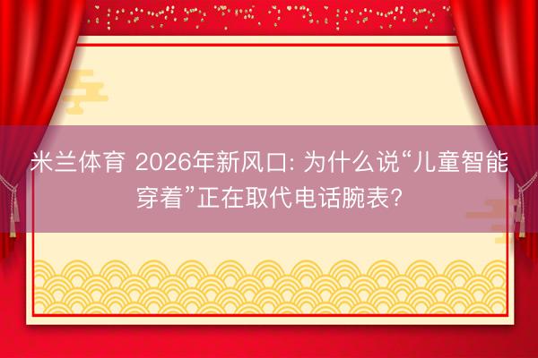 米兰体育 2026年新风口: 为什么说“儿童智能穿着”正在取代电话腕表?