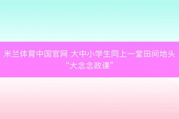 米兰体育中国官网 大中小学生同上一堂田间地头“大念念政课”