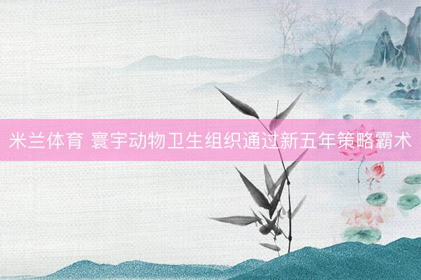 米兰体育 寰宇动物卫生组织通过新五年策略霸术
