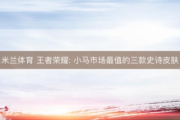 米兰体育 王者荣耀: 小马市场最值的三款史诗皮肤
