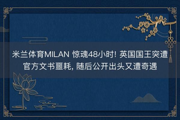 米兰体育MILAN 惊魂48小时! 英国国王突遭官方文书噩耗， 随后公开出头又遭奇遇