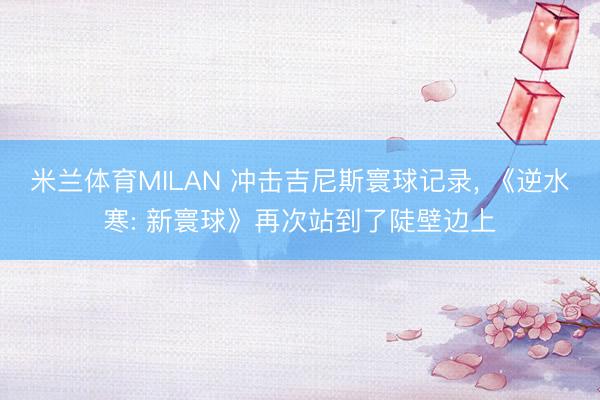 米兰体育MILAN 冲击吉尼斯寰球记录， 《逆水寒: 新寰球》再次站到了陡壁边上