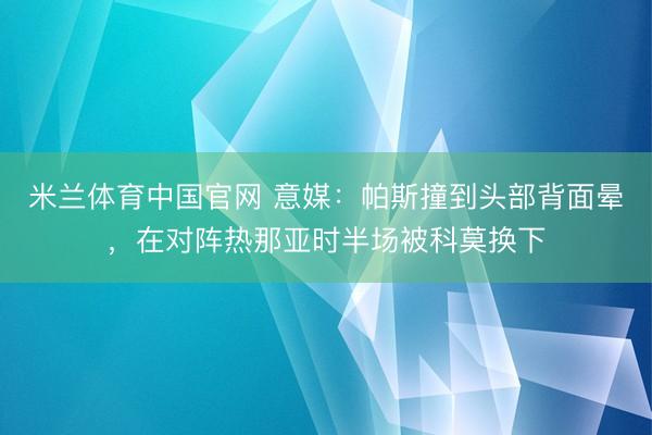 米兰体育中国官网 意媒：帕斯撞到头部背面晕，在对阵热那亚时半场被科莫换下