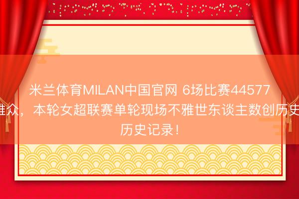 米兰体育MILAN中国官网 6场比赛44577名不雅众，本轮女超联赛单轮现场不雅世东谈主数创历史记录！